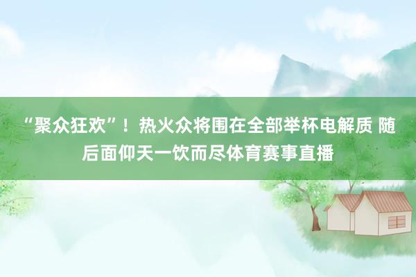 “聚众狂欢”！热火众将围在全部举杯电解质 随后面仰天一饮而尽体育赛事直播