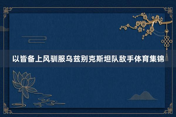 以皆备上风驯服乌兹别克斯坦队敌手体育集锦