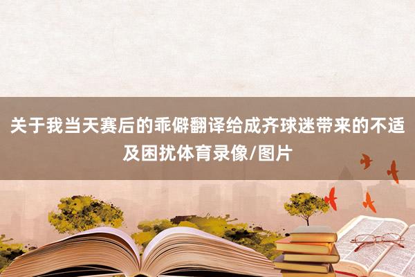 关于我当天赛后的乖僻翻译给成齐球迷带来的不适及困扰体育录像/图片