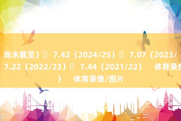 尚未截至）◉ 7.42（2024/25）◉ 7.07（2023/24）◉ 7.22（2022/23）◉ 7.44（2021/22）    体育录像/图片