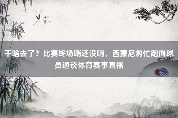 干啥去了？比赛终场哨还没响，西蒙尼匆忙跑向球员通谈体育赛事直播
