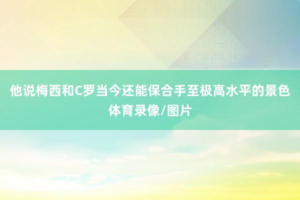 他说梅西和C罗当今还能保合手至极高水平的景色体育录像/图片