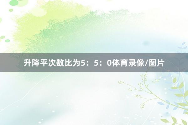 升降平次数比为5：5：0体育录像/图片