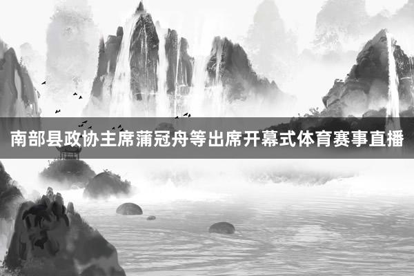 南部县政协主席蒲冠舟等出席开幕式体育赛事直播