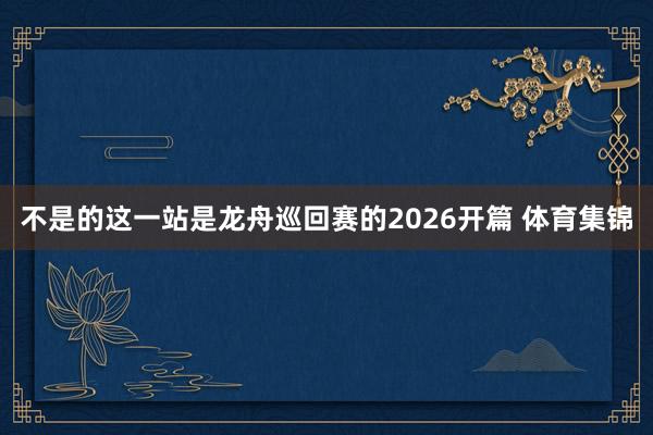 不是的这一站是龙舟巡回赛的2026开篇 体育集锦