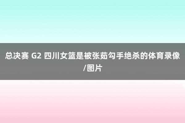 总决赛 G2 四川女篮是被张茹勾手绝杀的体育录像/图片