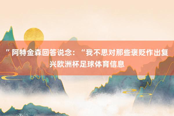 ”阿特金森回答说念：“我不思对那些褒贬作出复兴欧洲杯足球体育信息