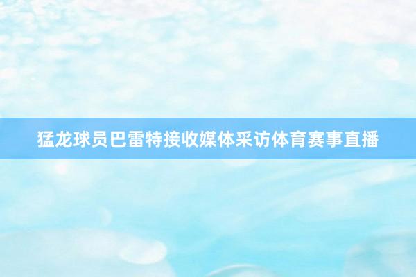 猛龙球员巴雷特接收媒体采访体育赛事直播
