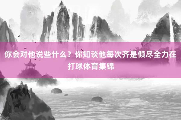 你会对他说些什么？你知谈他每次齐是倾尽全力在打球体育集锦
