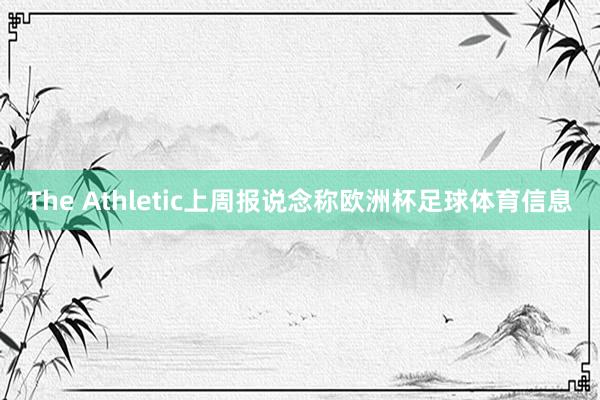 The Athletic上周报说念称欧洲杯足球体育信息