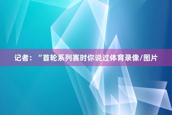 记者：“首轮系列赛时你说过体育录像/图片