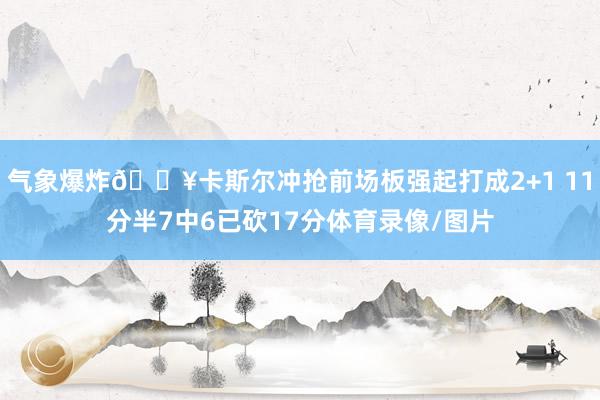气象爆炸💥卡斯尔冲抢前场板强起打成2+1 11分半7中6已砍17分体育录像/图片
