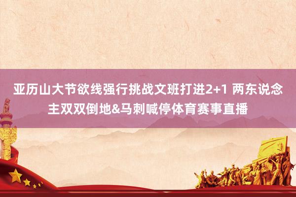 亚历山大节欲线强行挑战文班打进2+1 两东说念主双双倒地&马刺喊停体育赛事直播