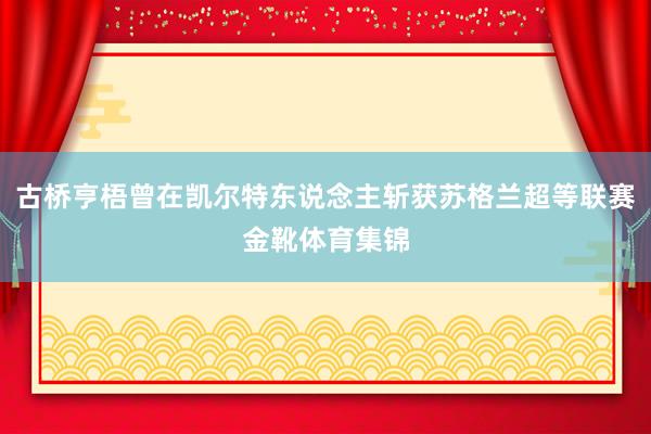古桥亨梧曾在凯尔特东说念主斩获苏格兰超等联赛金靴体育集锦