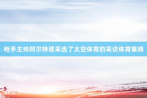 枪手主帅阿尔特塔采选了太空体育的采访体育集锦
