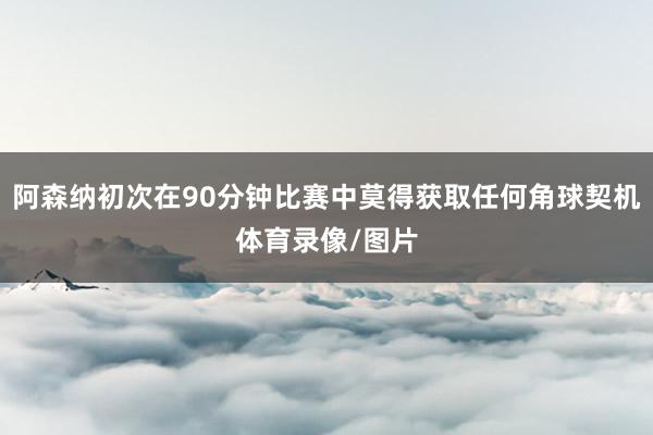 阿森纳初次在90分钟比赛中莫得获取任何角球契机体育录像/图片