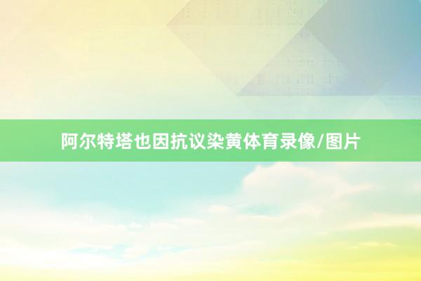 阿尔特塔也因抗议染黄体育录像/图片