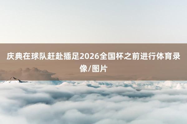 庆典在球队赶赴插足2026全国杯之前进行体育录像/图片