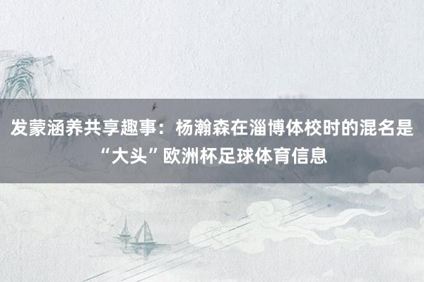 发蒙涵养共享趣事：杨瀚森在淄博体校时的混名是“大头”欧洲杯足球体育信息