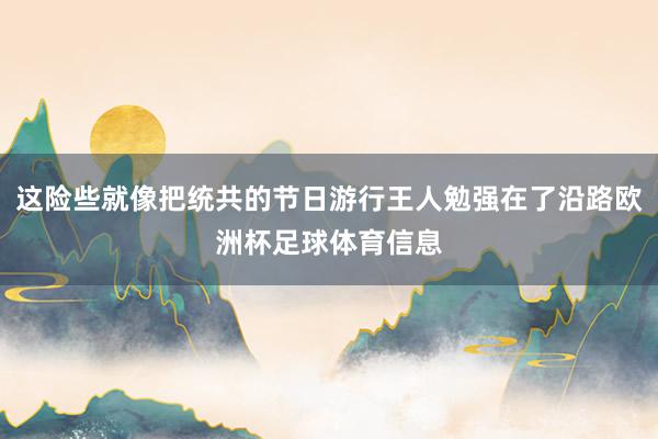 这险些就像把统共的节日游行王人勉强在了沿路欧洲杯足球体育信息