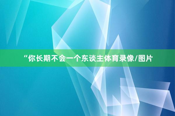 “你长期不会一个东谈主体育录像/图片