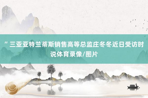 ”三亚亚特兰蒂斯销售高等总监庄冬冬近日受访时说体育录像/图片