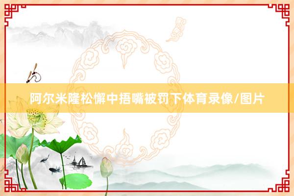 阿尔米隆松懈中捂嘴被罚下体育录像/图片