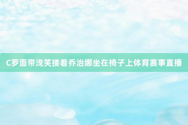 C罗面带浅笑搂着乔治娜坐在椅子上体育赛事直播
