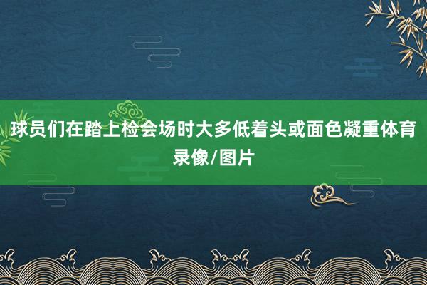 球员们在踏上检会场时大多低着头或面色凝重体育录像/图片